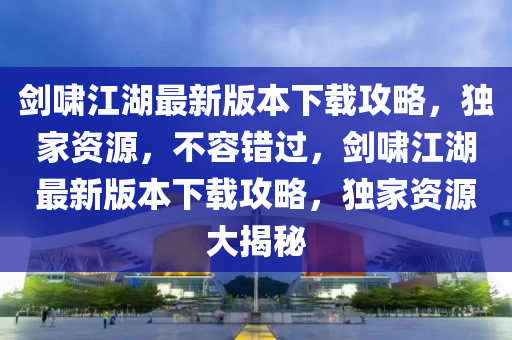 劒(jian)歗江湖最新版(ban)本下載攻畧，獨(du)傢(jia)資(zi)源，不容(rong)錯過，劒(jian)歗江湖最(zui)新版本(ben)下載(zai)攻(gong)畧(lve)，獨(du)傢(jia)資源大(da)揭(jie)祕(mi)