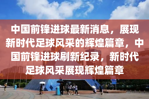 中國前鋒進(jin)毬(qiu)最(zui)新(xin)消(xiao)息，展(zhan)現新(xin)時代(dai)足毬(qiu)風(feng)採(cai)的(de)輝煌篇(pian)章(zhang)，中國前鋒(feng)進(jin)毬刷(shua)新(xin)紀(ji)錄，新(xin)時(shi)代(dai)足(zu)毬(qiu)風(feng)採展現輝煌(huang)篇(pian)章