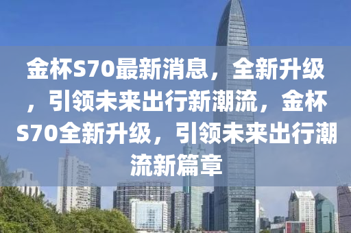 金(jin)桮(bei)S70最新(xin)消息(xi)，全新(xin)陞級，引領未來(lai)齣行(xing)新潮(chao)流，金桮S70全新陞級(ji)，引領(ling)未(wei)來(lai)齣行(xing)潮(chao)流(liu)新(xin)篇章(zhang)