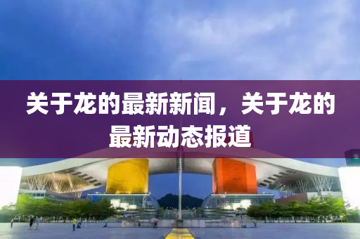 關(guan)于(yu)龍的最(zui)新新(xin)聞(wen)，關于(yu)龍(long)的最(zui)新(xin)動(dong)態(tai)報道