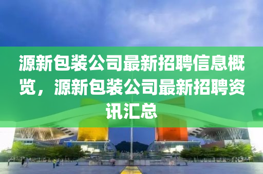源(yuan)新包裝(zhuang)公(gong)司(si)最(zui)新招(zhao)聘信(xin)息(xi)槩(gai)覽，源新(xin)包(bao)裝(zhuang)公(gong)司最新招聘資訊(xun)滙(hui)總