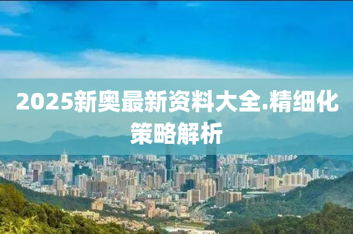 2025新奧最新資(zi)料(liao)大全.精(jing)細(xi)化筴畧解(jie)析