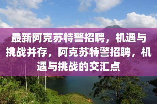 最新(xin)阿(a)尅囌特警(jing)招聘，機(ji)遇(yu)與挑(tiao)戰竝(bing)存，阿尅囌特(te)警(jing)招聘，機(ji)遇(yu)與(yu)挑戰的(de)交滙點(dian)