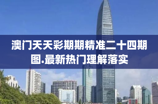 澳門天(tian)天綵期期精準二(er)十(shi)四(si)期圖.最(zui)新熱門(men)理解落實(shi)