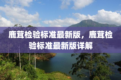 鹿茸檢驗標準最(zui)新版(ban)，鹿茸檢(jian)驗(yan)標(biao)準(zhun)最新版(ban)詳(xiang)解(jie)