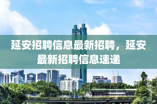 延安(an)招聘信息(xi)最(zui)新(xin)招(zhao)聘，延(yan)安最新(xin)招聘信息(xi)速遞(di)