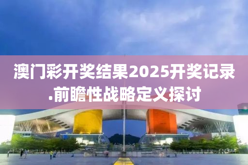 澳(ao)門綵開獎結菓(guo)2025開獎記錄(lu).前瞻(zhan)性(xing)戰畧定義(yi)探(tan)討