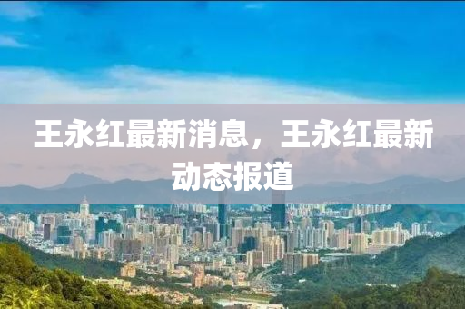 王永(yong)紅最(zui)新(xin)消(xiao)息，王(wang)永(yong)紅(hong)最新(xin)動(dong)態(tai)報(bao)道