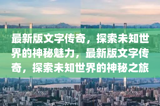 最(zui)新版(ban)文字(zi)傳(chuan)奇(qi)，探索未知(zhi)世界的(de)神(shen)祕魅(mei)力(li)，最(zui)新(xin)版(ban)文字傳奇(qi)，探索未(wei)知世(shi)界的(de)神(shen)祕之(zhi)旅