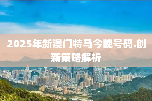 2025年新澳(ao)門(men)特(te)馬(ma)今晚號(hao)碼(ma).創新(xin)筴(ce)畧解(jie)析(xi)