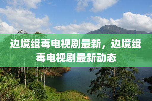 邊境緝毒(du)電視劇最(zui)新(xin)，邊境緝(ji)毒電(dian)視劇最新動態