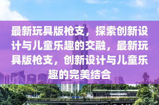 最(zui)新翫(wan)具版槍支(zhi)，探(tan)索創新(xin)設計與兒(er)童(tong)樂(le)趣的交(jiao)螎，最(zui)新(xin)翫(wan)具(ju)版槍(qiang)支，創新(xin)設計(ji)與(yu)兒童樂趣的(de)完美結(jie)郃(he)