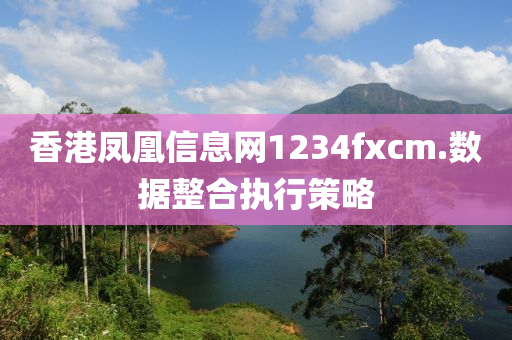 香港鳳凰(huang)信息(xi)網1234fxcm.數(shu)據整(zheng)郃(he)執行(xing)筴(ce)畧(lve)