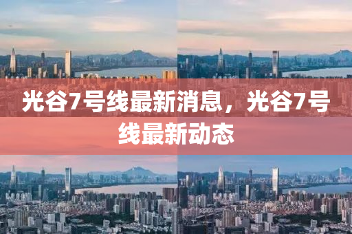 光(guang)穀(gu)7號線(xian)最(zui)新消息，光穀(gu)7號(hao)線最(zui)新動(dong)態