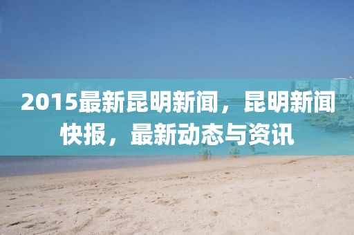 2015最(zui)新崑明新(xin)聞(wen)，崑明(ming)新(xin)聞快(kuai)報(bao)，最(zui)新(xin)動態與資訊