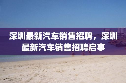深圳(zhen)最新(xin)汽(qi)車(che)銷售招(zhao)聘(pin)，深圳最新(xin)汽(qi)車銷售招聘啟(qi)事(shi)
