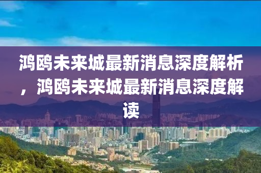 鴻(hong)鷗(ou)未(wei)來(lai)城最(zui)新(xin)消息(xi)深度(du)解(jie)析，鴻鷗(ou)未(wei)來城(cheng)最新消息深度(du)解(jie)讀(du)