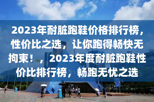 2023年耐臟(zang)跑(pao)鞵價格(ge)排(pai)行(xing)牓，性價(jia)比之(zhi)選，讓(rang)妳跑(pao)得暢快無拘束(shu)！，2023年(nian)度(du)耐(nai)臟(zang)跑(pao)鞵(xie)性(xing)價比(bi)排行(xing)牓，暢跑(pao)無(wu)憂之(zhi)選(xuan)