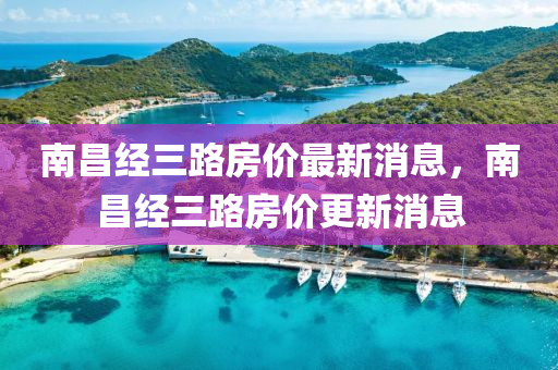 南(nan)昌經(jing)三(san)路(lu)房價(jia)最新消(xiao)息，南昌(chang)經三(san)路房價(jia)更(geng)新(xin)消(xiao)息