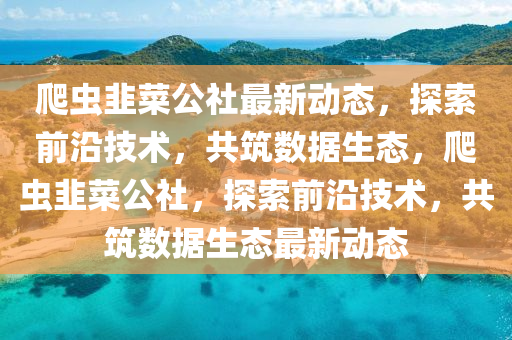 爬蟲韮菜公(gong)社最(zui)新動(dong)態，探(tan)索(suo)前沿(yan)技術(shu)，共築數(shu)據(ju)生態(tai)，爬(pa)蟲韮菜公(gong)社，探索(suo)前沿技術，共(gong)築數(shu)據(ju)生(sheng)態最新(xin)動態