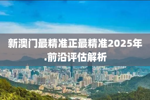 新澳(ao)門最(zui)精(jing)準(zhun)正最(zui)精(jing)準2025年.前沿評估(gu)解析