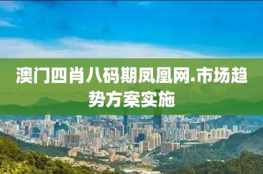 澳門四(si)肖(xiao)八碼(ma)期鳳(feng)凰(huang)網.市場(chang)趨勢方(fang)案(an)實施(shi)