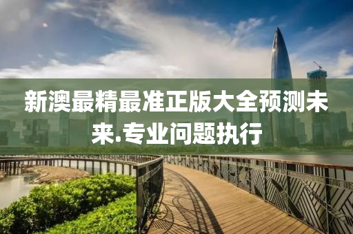 新(xin)澳最(zui)精(jing)最準正(zheng)版大全預測(ce)未來.專(zhuan)業(ye)問(wen)題執行(xing)