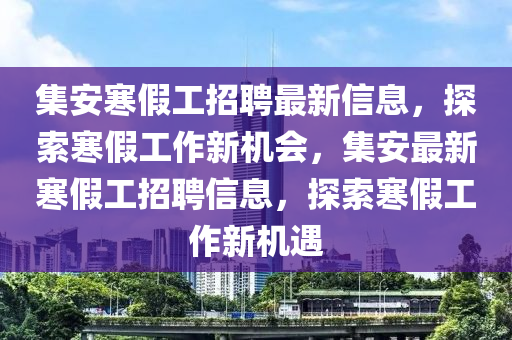 集安寒假(jia)工招聘(pin)最(zui)新信(xin)息(xi)，探(tan)索(suo)寒(han)假工(gong)作新(xin)機(ji)會，集(ji)安(an)最新(xin)寒假(jia)工(gong)招(zhao)聘(pin)信(xin)息(xi)，探索(suo)寒假工(gong)作(zuo)新(xin)機(ji)遇(yu)