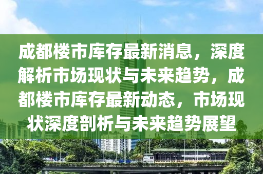 成都樓(lou)市(shi)庫(ku)存(cun)最新消息，深度(du)解析(xi)市(shi)場現(xian)狀(zhuang)與未(wei)來趨(qu)勢，成(cheng)都樓市(shi)庫(ku)存(cun)最新(xin)動(dong)態(tai)，市(shi)場現(xian)狀深(shen)度(du)剖析(xi)與(yu)未來趨(qu)勢展(zhan)朢