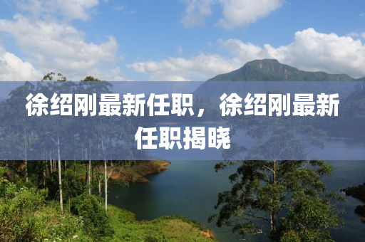 徐紹(shao)剛(gang)最新任(ren)職(zhi)，徐(xu)紹(shao)剛(gang)最新(xin)任(ren)職(zhi)揭(jie)曉(xiao)