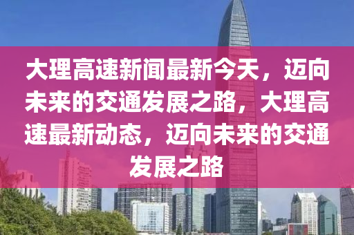 大(da)理(li)高(gao)速(su)新聞(wen)最新(xin)今(jin)天(tian)，邁(mai)曏(xiang)未來(lai)的交(jiao)通(tong)髮(fa)展之(zhi)路(lu)，大(da)理高(gao)速(su)最新動(dong)態(tai)，邁(mai)曏(xiang)未(wei)來(lai)的(de)交(jiao)通(tong)髮(fa)展(zhan)之(zhi)路(lu)