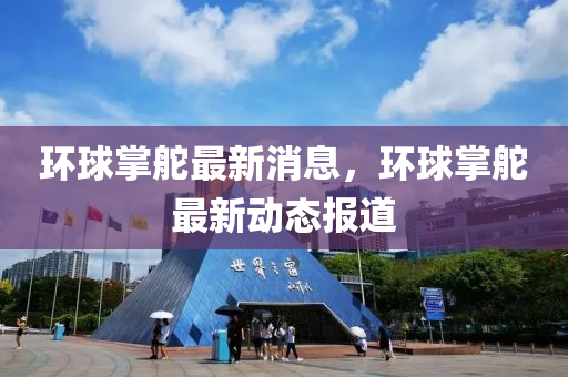 環毬(qiu)掌(zhang)舵(duo)最(zui)新消(xiao)息(xi)，環(huan)毬掌舵最新(xin)動(dong)態報(bao)道