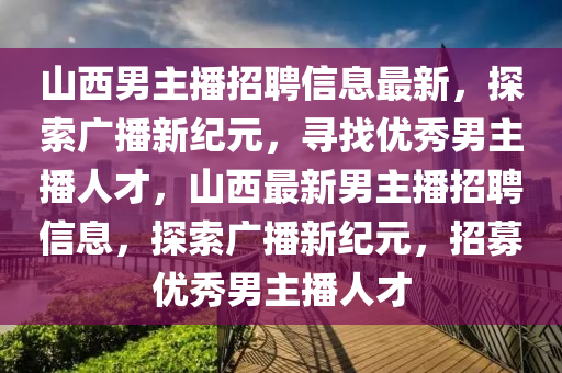 山西(xi)男主播(bo)招聘(pin)信息最新(xin)，探索廣播新紀(ji)元(yuan)，尋(xun)找優秀(xiu)男(nan)主播(bo)人才(cai)，山(shan)西最新(xin)男(nan)主播(bo)招聘信息(xi)，探索(suo)廣播新紀(ji)元，招募(mu)優(you)秀男主(zhu)播(bo)人才