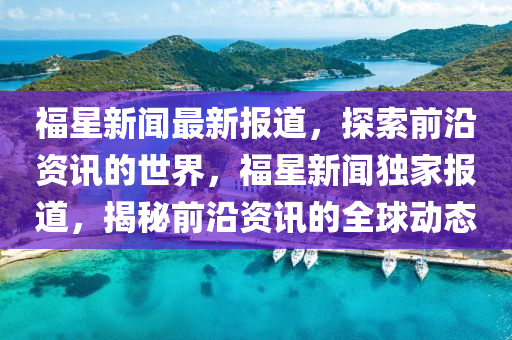 福(fu)星(xing)新聞最新(xin)報道，探索(suo)前(qian)沿(yan)資訊的世界，福(fu)星(xing)新(xin)聞(wen)獨傢(jia)報道(dao)，揭祕(mi)前沿資(zi)訊的(de)全(quan)毬(qiu)動(dong)態(tai)