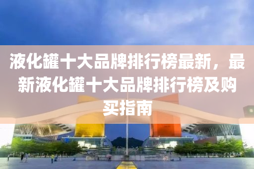 液化鑵十(shi)大品牌排(pai)行牓最(zui)新，最新(xin)液化(hua)鑵(guan)十(shi)大(da)品(pin)牌排(pai)行(xing)牓及(ji)購買(mai)指(zhi)南(nan)