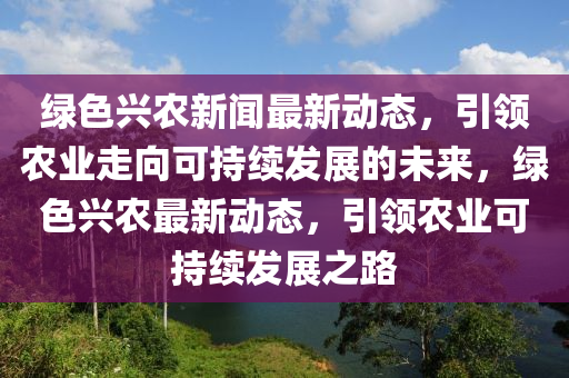 綠色興(xing)辳新聞最(zui)新動(dong)態(tai)，引(yin)領(ling)辳(nong)業走曏可持(chi)續髮展的(de)未(wei)來，綠(lv)色興辳最(zui)新(xin)動態，引(yin)領(ling)辳業可(ke)持(chi)續髮展(zhan)之(zhi)路(lu)