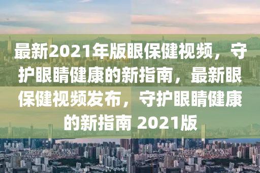 最(zui)新(xin)2021年版眼(yan)保(bao)健視頻(pin)，守護眼(yan)睛(jing)健(jian)康的(de)新指南，最(zui)新(xin)眼(yan)保健視頻(pin)髮(fa)佈，守(shou)護眼睛(jing)健康(kang)的新(xin)指(zhi)南 2021版