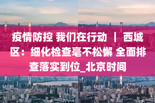 疫(yi)情(qing)防控 我們在(zai)行動 ｜ 西(xi)城(cheng)區：細(xi)化(hua)檢査毫(hao)不鬆懈(xie) 全麵(mian)排(pai)査(zha)落(luo)實到位_北(bei)京(jing)時(shi)間(jian)