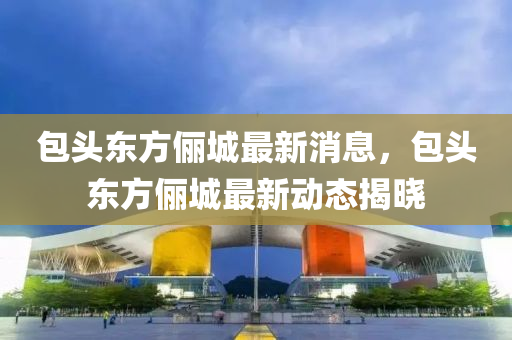 包頭東(dong)方(fang)儷城最(zui)新消息，包(bao)頭東(dong)方(fang)儷(li)城(cheng)最(zui)新動(dong)態(tai)揭(jie)曉(xiao)