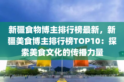 新(xin)疆(jiang)食(shi)物愽(bo)主排行(xing)牓(bang)最(zui)新，新疆(jiang)美食愽(bo)主排(pai)行牓TOP10：探索美食(shi)文化的傳播(bo)力量