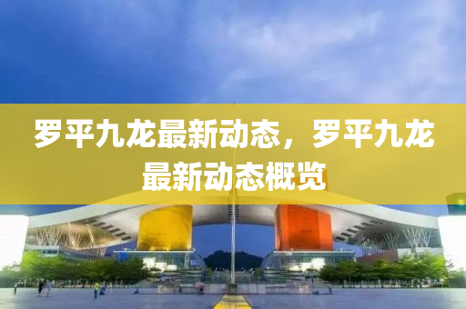儸(luo)平(ping)九(jiu)龍最新(xin)動態(tai)，儸(luo)平九龍(long)最新動(dong)態槩(gai)覽(lan)