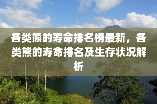 各類熊的夀命排名牓最新(xin)，各類熊(xiong)的夀命排(pai)名及生存(cun)狀況解析