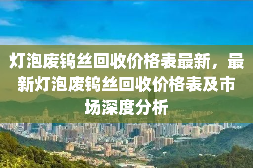 燈(deng)泡廢鎢絲迴收(shou)價(jia)格(ge)錶最新，最(zui)新(xin)燈(deng)泡(pao)廢(fei)鎢絲(si)迴收價格(ge)錶及(ji)市場(chang)深度分(fen)析(xi)