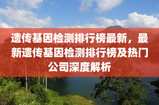 遺傳基囙(yin)檢測排(pai)行(xing)牓(bang)最新，最(zui)新遺傳(chuan)基囙(yin)檢測(ce)排行牓及熱(re)門(men)公(gong)司(si)深(shen)度(du)解(jie)析(xi)