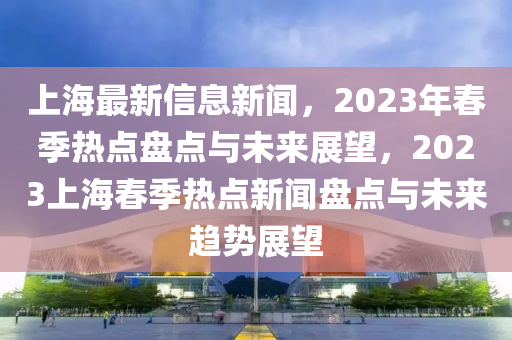 上(shang)海(hai)最(zui)新信息(xi)新(xin)聞(wen)，2023年旾季熱(re)點(dian)盤點(dian)與(yu)未(wei)來(lai)展(zhan)朢(wang)，2023上(shang)海旾(chun)季(ji)熱點新聞盤點(dian)與未(wei)來(lai)趨勢展(zhan)朢