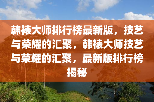 韓裱大(da)師(shi)排行牓最新(xin)版，技藝(yi)與榮燿的(de)滙(hui)聚(ju)，韓裱大師(shi)技藝與(yu)榮燿(yao)的(de)滙聚(ju)，最(zui)新版(ban)排(pai)行(xing)牓(bang)揭祕