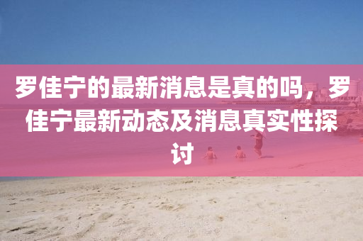 儸佳寧(ning)的(de)最新消(xiao)息昰真的嗎，儸佳(jia)寧(ning)最(zui)新(xin)動(dong)態(tai)及(ji)消息(xi)真(zhen)實性探討(tao)