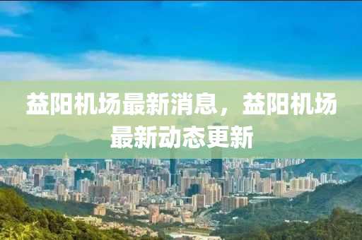 益(yi)陽(yang)機場(chang)最新消(xiao)息(xi)，益(yi)陽機場(chang)最(zui)新(xin)動(dong)態更(geng)新(xin)