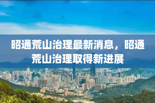 昭(zhao)通(tong)荒(huang)山治(zhi)理(li)最(zui)新(xin)消(xiao)息(xi)，昭(zhao)通(tong)荒(huang)山(shan)治(zhi)理(li)取得(de)新(xin)進(jin)展