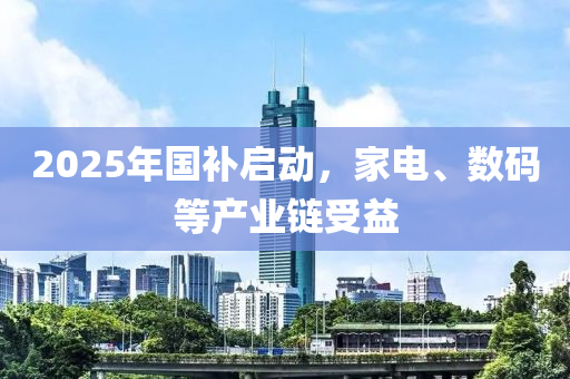 2025年(nian)國(guo)補啟(qi)動，傢電、數碼(ma)等産(chan)業(ye)鏈受(shou)益(yi)